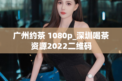 广州约茶 1080p_深圳喝茶资源2022二维码