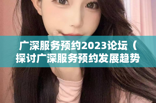 广深服务预约2023论坛（探讨广深服务预约发展趋势）第1张-深圳外围预约