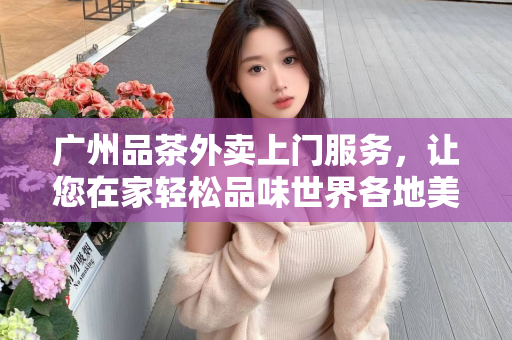 广州品茶外卖上门服务，让您在家轻松品味世界各地美妙茶香