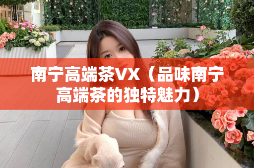 南宁高端茶VX（品味南宁高端茶的独特魅力）第1张-深圳外围预约