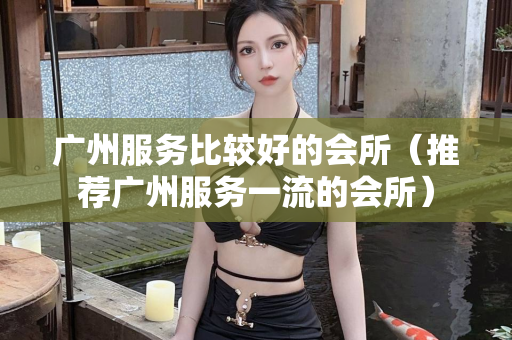 广州服务比较好的会所（推荐广州服务一流的会所）