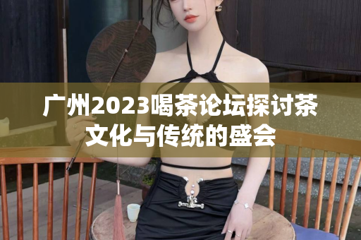 广州2023喝茶论坛探讨茶文化与传统的盛会