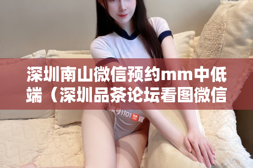 深圳南山微信预约mm中低端（深圳品茶论坛看图微信具体介绍）