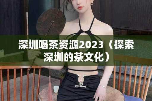 深圳喝茶资源2023（探索深圳的茶文化）