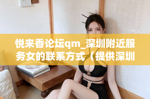 悦来香论坛qm_深圳附近服务女的联系方式（提供深圳附近服务女的联系方式）第1张-深圳外围预约