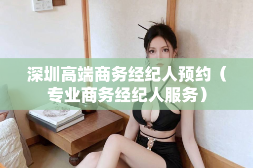 深圳高端商务经纪人预约（专业商务经纪人服务）