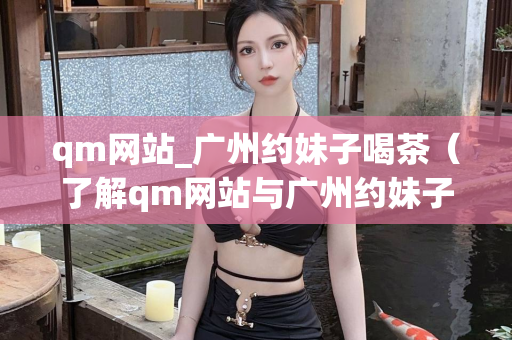 qm网站_广州约妹子喝茶（了解qm网站与广州约妹子喝茶的方式）第1张-深圳外围预约