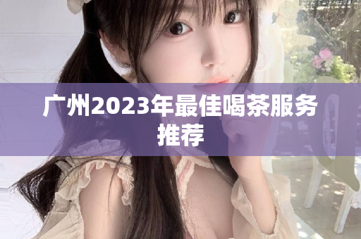 广州2023年最佳喝茶服务推荐第1张-深圳外围预约