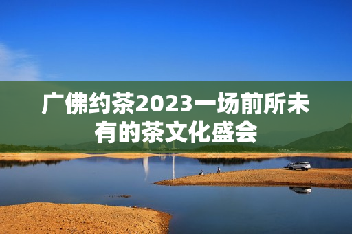 广佛约茶2023一场前所未有的茶文化盛会