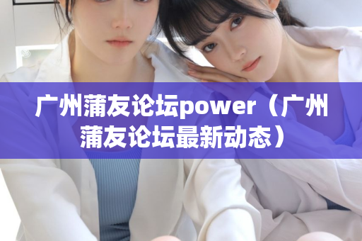 广州蒲友论坛power（广州蒲友论坛最新动态）第1张-深圳外围预约