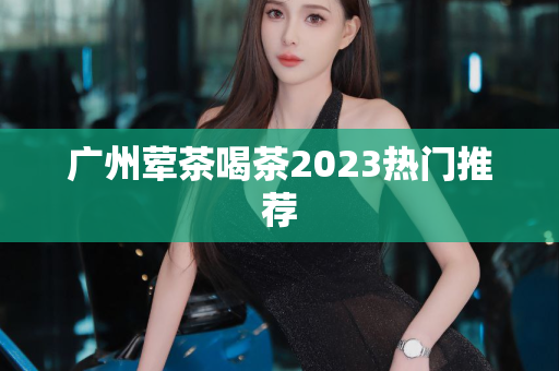 广州荤茶喝茶2023热门推荐