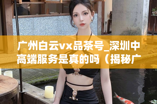 广州白云vx品茶号_深圳中高端服务是真的吗（揭秘广州白云区品茶号和深圳中高端服务真相）第1张-深圳外围预约