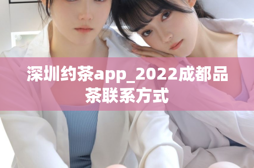 深圳约茶app_2022成都品茶联系方式