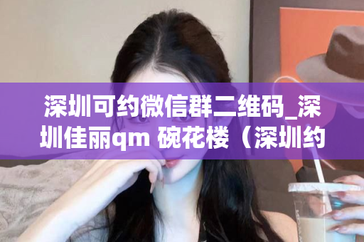 深圳可约微信群二维码_深圳佳丽qm 碗花楼（深圳约会微信群推荐）第1张-深圳外围预约