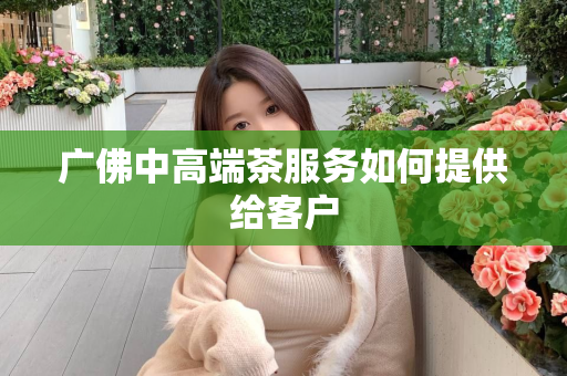 广佛中高端茶服务如何提供给客户