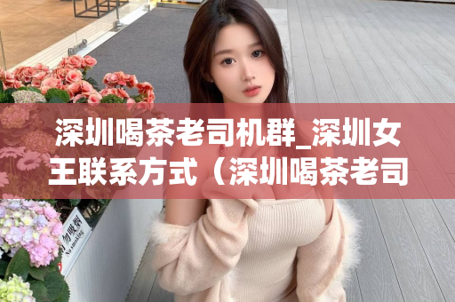 深圳喝茶老司机群_深圳女王联系方式（深圳喝茶老司机群和女王联系方式）第1张-深圳外围预约