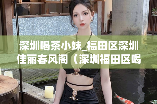 深圳喝茶小妹_福田区深圳佳丽春风阁（深圳福田区喝茶推荐）