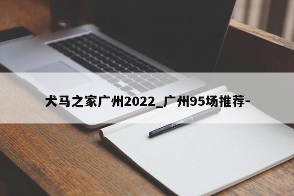 犬马之家广州2022_广州95场推荐-第2张-深圳外围预约