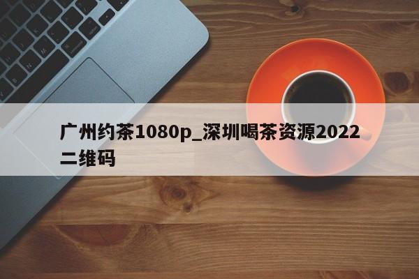 广州约茶1080p_深圳喝茶资源2022二维码第2张-深圳外围预约