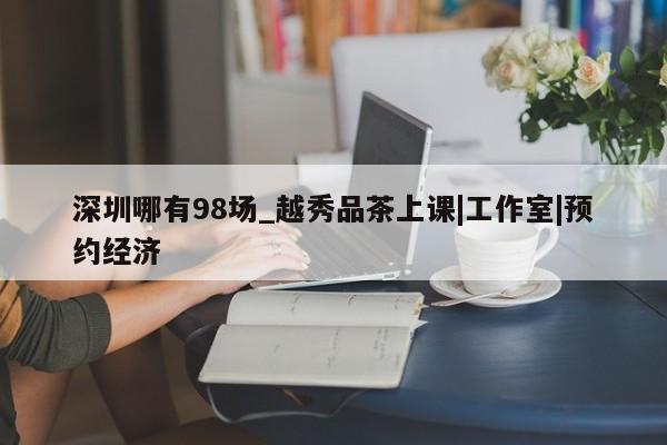 深圳哪有98场_越秀品茶上课|工作室|预约经济第2张-深圳外围预约