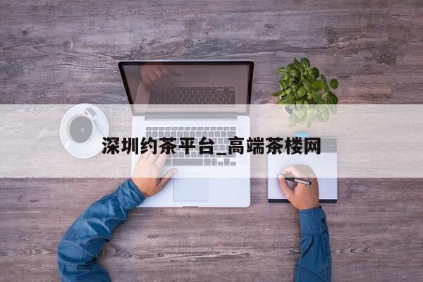 深圳约茶平台_高端茶楼网第2张-深圳外围预约