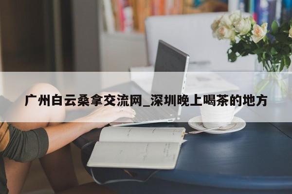 广州白云桑拿交流网_深圳晚上喝茶的地方第2张-深圳外围预约