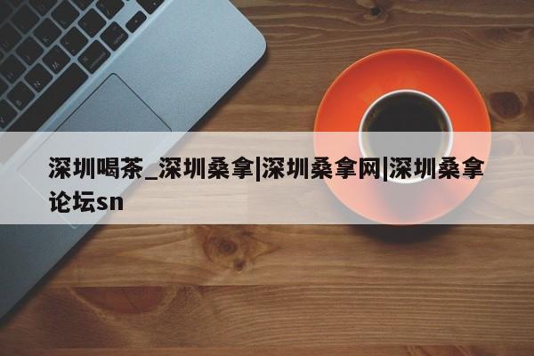 深圳喝茶_深圳桑拿|深圳桑拿网|深圳桑拿论坛sn第2张-深圳外围预约