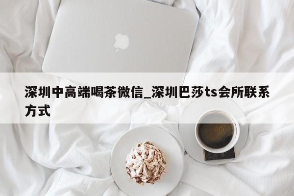 深圳中高端喝茶微信_深圳巴莎ts会所联系方式第2张-深圳外围预约