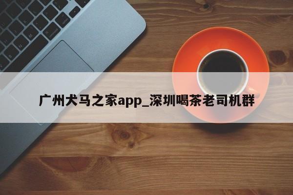 广州犬马之家app_深圳喝茶老司机群第2张-深圳外围预约